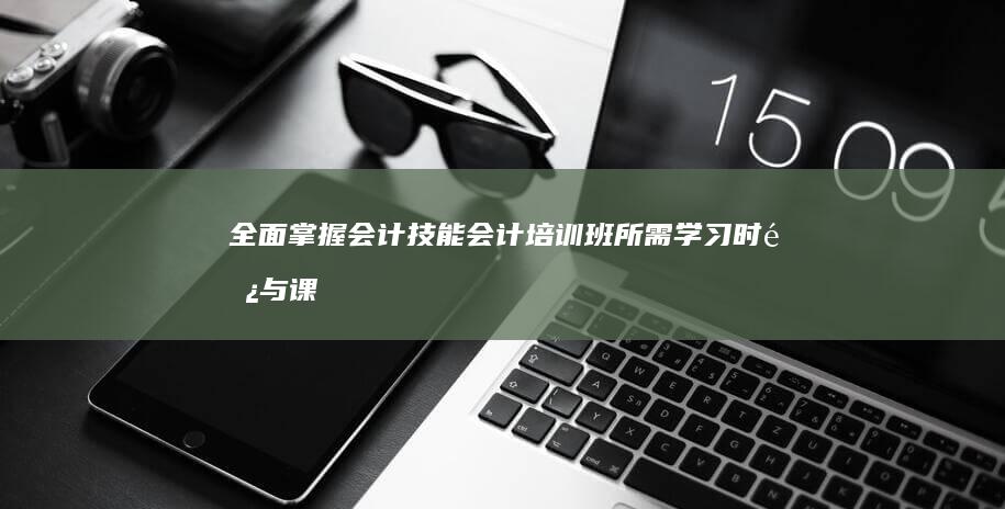 全面掌握会计技能：会计培训班所需学习时长与课程概览